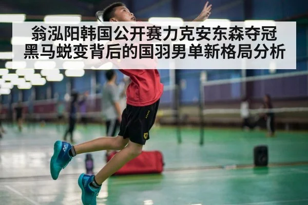 翁泓阳韩国公开赛力克安东森夺冠 黑马蜕变背后的国羽男单新格局分析