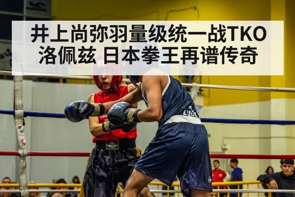 井上尚弥羽量级统一战TKO洛佩兹 日本拳王再谱传奇
