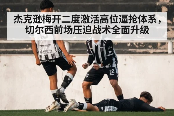 杰克逊梅开二度激活高位逼抢体系，切尔西前场压迫战术全面升级